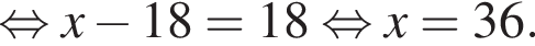  рав­но­силь­но x минус 18=18 рав­но­силь­но x=36.