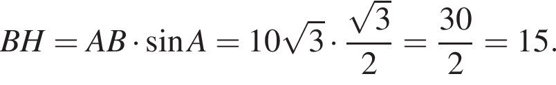 BH=AB умно­жить на синус A=10 ко­рень из: на­ча­ло ар­гу­мен­та: 3 конец ар­гу­мен­та умно­жить на дробь: чис­ли­тель: ко­рень из: на­ча­ло ар­гу­мен­та: 3 конец ар­гу­мен­та , зна­ме­на­тель: 2 конец дроби = дробь: чис­ли­тель: 30, зна­ме­на­тель: 2 конец дроби =15. 