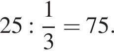 25: дробь: чис­ли­тель: 1, зна­ме­на­тель: 3 конец дроби =75. 