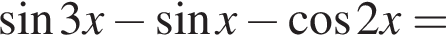  синус 3x минус синус x минус ко­си­нус 2x=