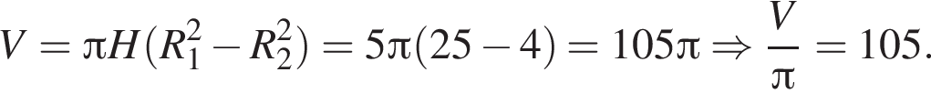 V= Пи H левая круг­лая скоб­ка R_1 в квад­ра­те минус R_2 в квад­ра­те пра­вая круг­лая скоб­ка =5 Пи левая круг­лая скоб­ка 25 минус 4 пра­вая круг­лая скоб­ка =105 Пи \Rightarrow дробь: чис­ли­тель: V, зна­ме­на­тель: Пи конец дроби =105 . 