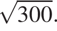  ко­рень из: на­ча­ло ар­гу­мен­та: 300 конец ар­гу­мен­та .