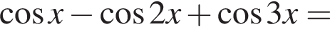  ко­си­нус x минус ко­си­нус 2x плюс ко­си­нус 3x=