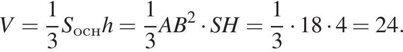 V= дробь: чис­ли­тель: 1, зна­ме­на­тель: 3 конец дроби S_оснh= дробь: чис­ли­тель: 1, зна­ме­на­тель: 3 конец дроби AB в квад­ра­те умно­жить на SH= дробь: чис­ли­тель: 1, зна­ме­на­тель: 3 конец дроби умно­жить на 18 умно­жить на 4=24. 