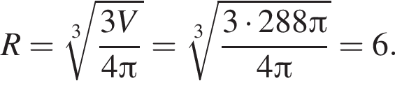 R= ко­рень 3 сте­пе­ни из: на­ча­ло ар­гу­мен­та: дробь: чис­ли­тель: 3V, зна­ме­на­тель: 4 Пи конец дроби конец ар­гу­мен­та = ко­рень 3 сте­пе­ни из: на­ча­ло ар­гу­мен­та: дробь: чис­ли­тель: 3 умно­жить на 288 Пи , зна­ме­на­тель: 4 Пи конец дроби конец ар­гу­мен­та =6. 