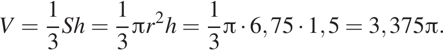 V= дробь: чис­ли­тель: 1, зна­ме­на­тель: 3 конец дроби Sh= дробь: чис­ли­тель: 1, зна­ме­на­тель: 3 конец дроби Пи r в квад­ра­те h= дробь: чис­ли­тель: 1, зна­ме­на­тель: 3 конец дроби Пи умно­жить на 6,75 умно­жить на 1,5=3,375 Пи . 