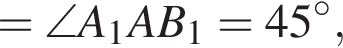 =\angle A_1AB_1=45 в сте­пе­ни левая круг­лая скоб­ка \circ пра­вая круг­лая скоб­ка ,